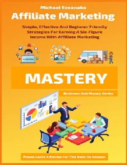 Affiliate Marketing Mastery: Simple, Effective And Beginner Friendly Strategies For Earning A Six-Figure Income With Affiliate Marketing